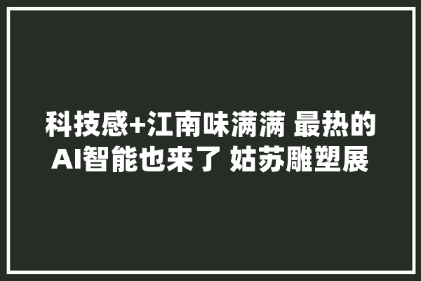 科技感+江南味满满 最热的AI智能也来了 姑苏雕塑展“巨龙”激发打卡热_江南_姑苏