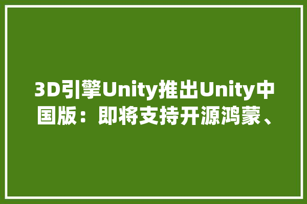 3D引擎Unity推出Unity中国版：即将支持开源鸿蒙、阿里OS等系统_平台_引擎