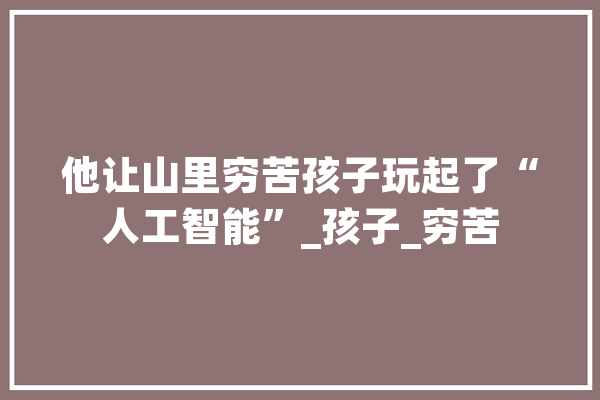 他让山里穷苦孩子玩起了“人工智能”_孩子_穷苦