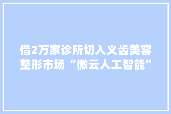 借2万家诊所切入义齿美容整形市场“微云人工智能”获亿元A轮融资_牙科_人工智能