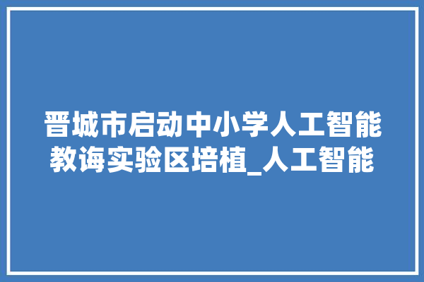 晋城市启动中小学人工智能教诲实验区培植_人工智能_城区