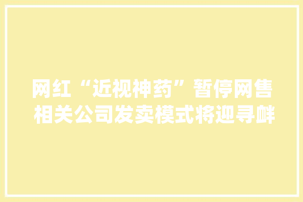 网红“近视神药”暂停网售 相关公司发卖模式将迎寻衅_阿托品_互联网 智能写作