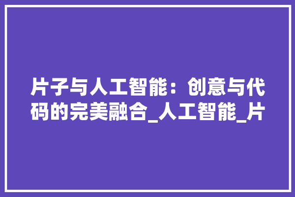 片子与人工智能：创意与代码的完美融合_人工智能_片子 绘影字幕