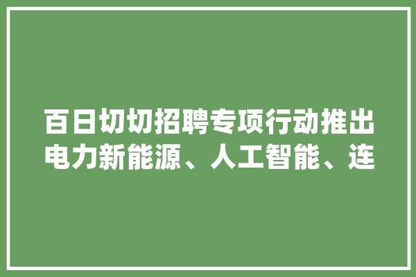 百日切切招聘专项行动推出电力新能源、人工智能、连锁经营、数字分娩行业专场招聘_专场_中国