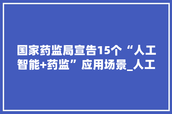 国家药监局宣告15个“人工智能+药监”应用场景_人工智能_药品 AI简讯
