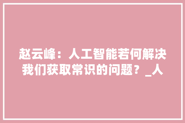 赵云峰：人工智能若何解决我们获取常识的问题？_人工智能_信息 智能助手