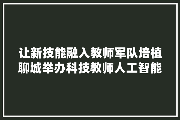 让新技能融入教师军队培植聊城举办科技教师人工智能暨创意编程教诲培训_人工智能_教师 云服务
