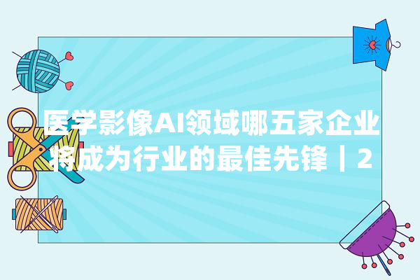 医学影像AI领域哪五家企业将成为行业的最佳先锋｜2021年 AI 最佳成长榜_医疗_人工智能