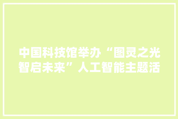 中国科技馆举办“图灵之光智启未来”人工智能主题活动_人工智能_年夜众 文字写作