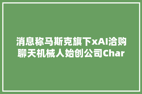 消息称马斯克旗下xAI洽购聊天机械人始创公司Character.AI_这家_人工智能