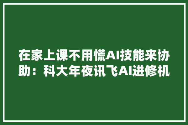 在家上课不用慌AI技能来协助：科大年夜讯飞AI进修机帮孩子高效自学_孩子_进修机 智能写作
