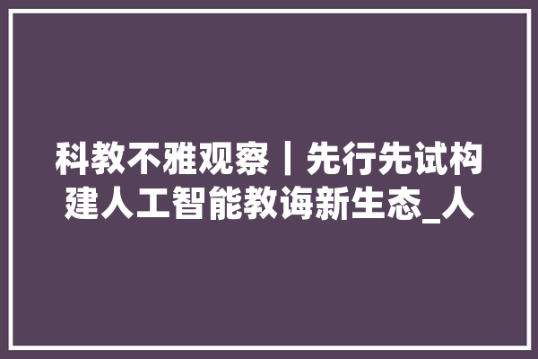 科教不雅观察｜先行先试构建人工智能教诲新生态_人工智能_学生 计算机