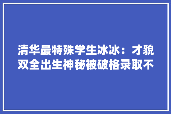 清华最特殊学生冰冰：才貌双全出生神秘被破格录取不收膏火_形象_冰冰