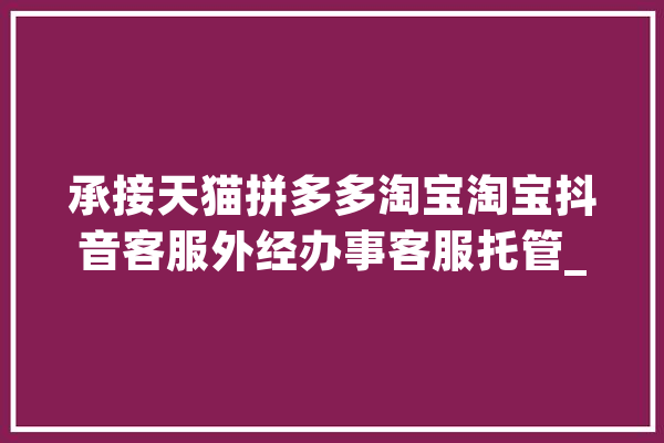 承接天猫拼多多淘宝淘宝抖音客服外经办事客服托管_客服_商号