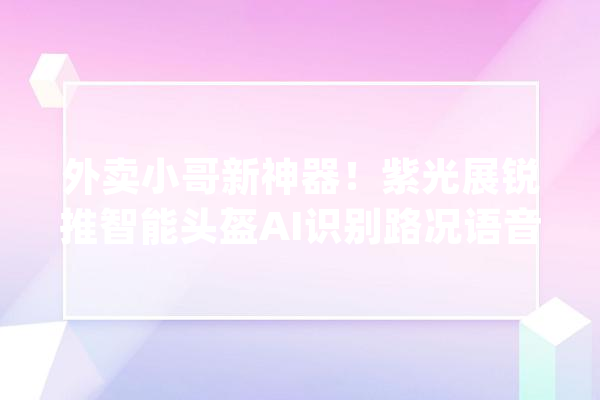 外卖小哥新神器！紫光展锐推智能头盔AI识别路况语音提醒_头盔_骑手