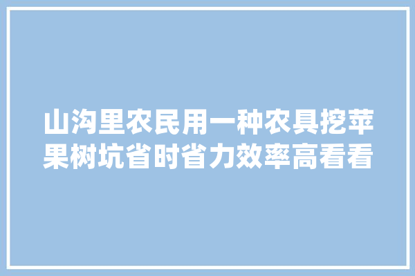 山沟里农民用一种农具挖苹果树坑省时省力效率高看看啥机械_师傅_机械 文字写作