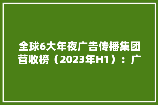 全球6大年夜广告传播集团营收榜(2023年H1):广告市场清醒缓慢有人“高歌年夜进”有人“危中求生”? | Morketing榜单_团体_上半年 AI快讯 全球6大年夜广告传播集团营收榜(2023年H1):广告市场清醒缓慢有人“高歌年夜进”有人“危中求生”? | Morketing榜单_团体_上半年 AI快讯