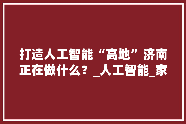 打造人工智能“高地”济南正在做什么？_人工智能_家当 AI简讯
