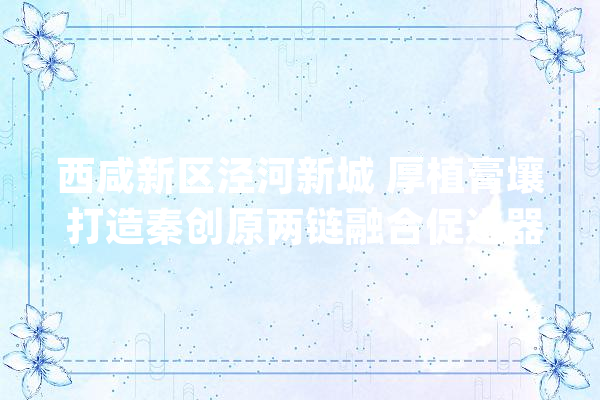 西咸新区泾河新城 厚植膏壤 打造秦创原两链融合促进器示范区_家当_项目