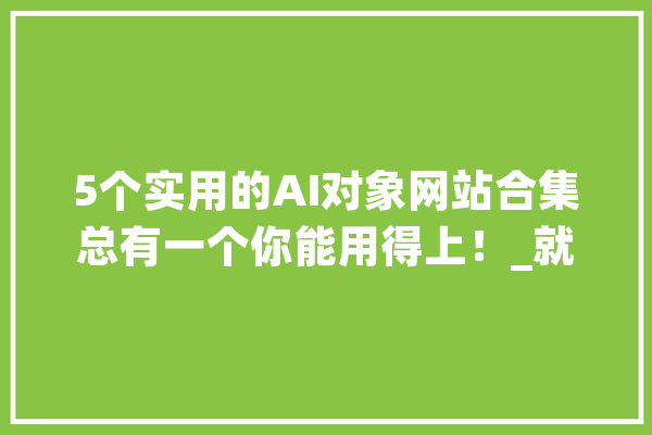 5个实用的AI对象网站合集总有一个你能用得上！_就能_外壳 文字写作