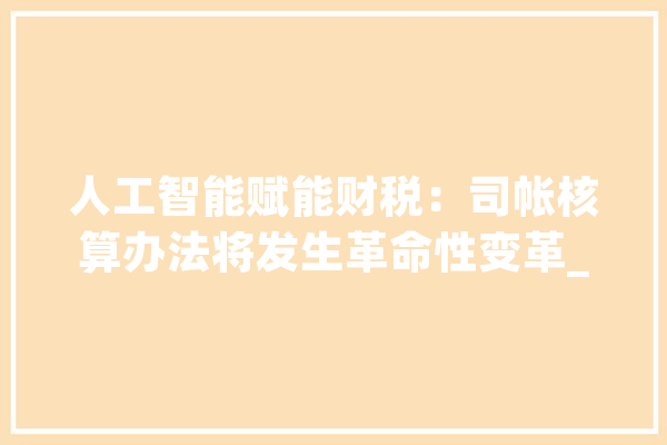 人工智能赋能财税：司帐核算办法将发生革命性变革_人工智能_财税 科技快讯