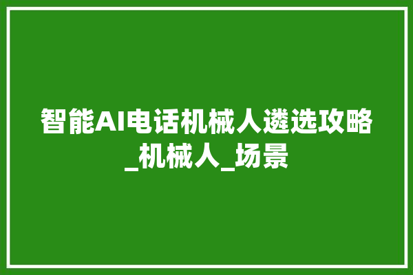 智能AI电话机械人遴选攻略_机械人_场景