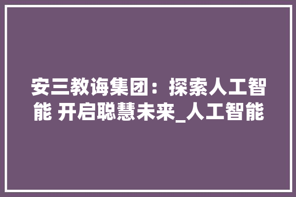 安三教诲集团：探索人工智能 开启聪慧未来_人工智能_先生们 智能助手