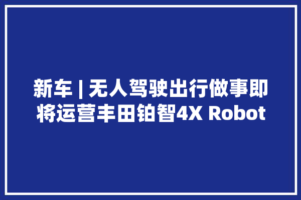新车 | 无人驾驶出行做事即将运营丰田铂智4X Robotaxi概念车亮相_北京_车型