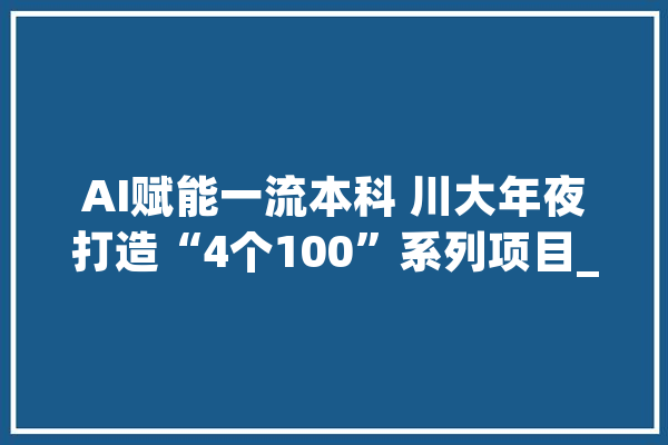 AI赋能一流本科 川大年夜打造“4个100”系列项目_图谱_常识 文字写作