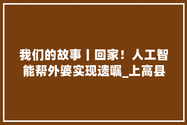 我们的故事丨回家！人工智能帮外婆实现遗嘱_上高县_江西