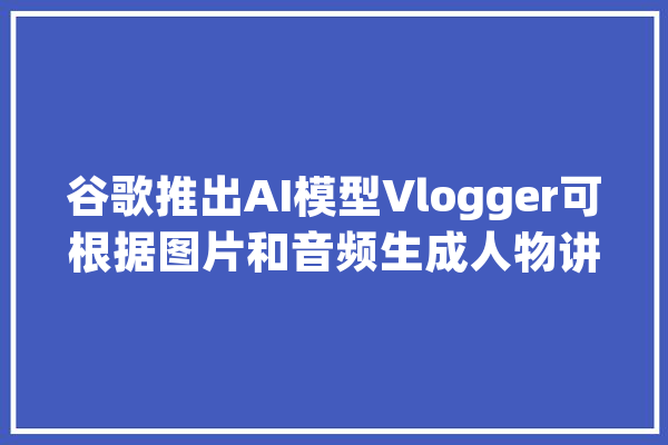 谷歌推出AI模型Vlogger可根据图片和音频生成人物讲话视频_视频_措辞