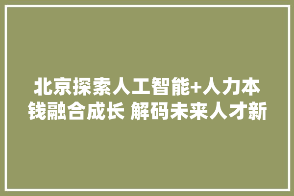 北京探索人工智能+人力本钱融合成长 解码未来人才新生态_人力资本_北京