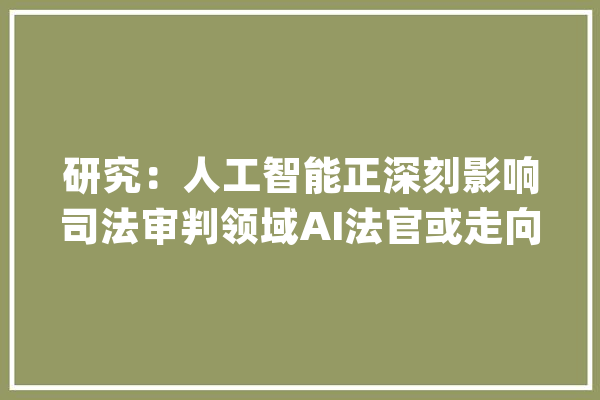 研究：人工智能正深刻影响司法审判领域AI法官或走向现实_人工智能_司法 文字写作
