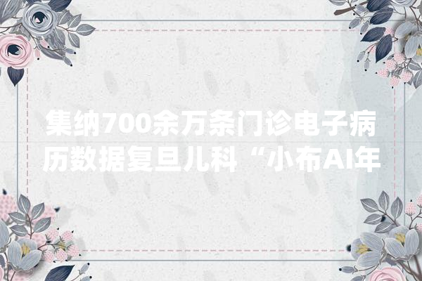 集纳700余万条门诊电子病历数据复旦儿科“小布AI年夜夫”进入临床应用_儿科_病院