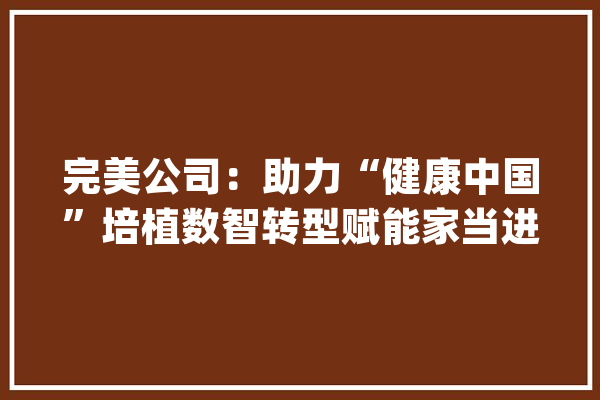 完美公司：助力“健康中国”培植数智转型赋能家当进级_完善_公司 智能助手