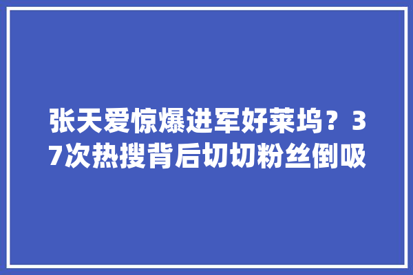 张天爱惊爆进军好莱坞？37次热搜背后切切粉丝倒吸一口凉气_张天爱_操作