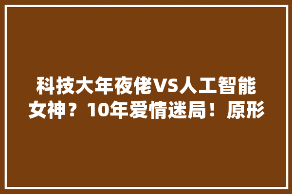 科技大年夜佬VS人工智能女神？10年爱情迷局！原形惊人_两人_情感