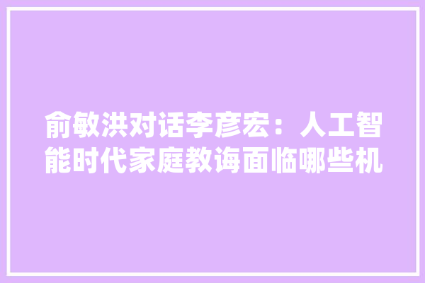 俞敏洪对话李彦宏：人工智能时代家庭教诲面临哪些机遇和寻衅？_家庭_人工智能
