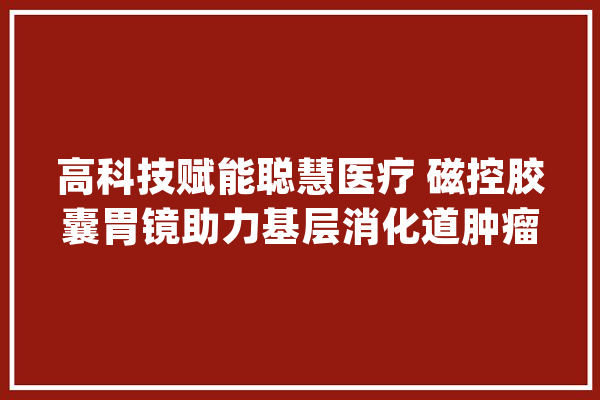 高科技赋能聪慧医疗 磁控胶囊胃镜助力基层消化道肿瘤防控_胃镜_消化道 计算机