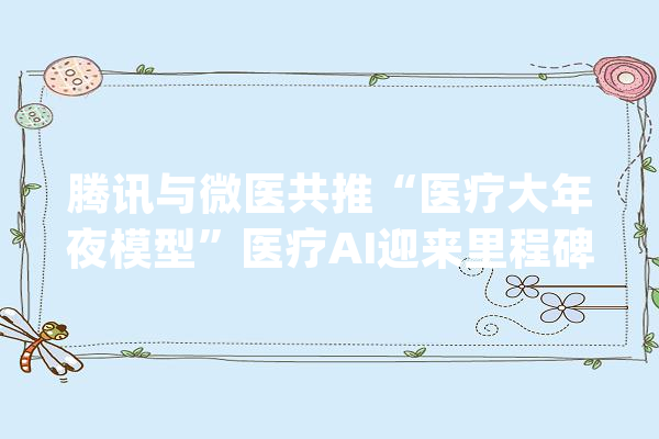 腾讯与微医共推“医疗大年夜模型”医疗AI迎来里程碑_腾讯_医疗 AI简讯