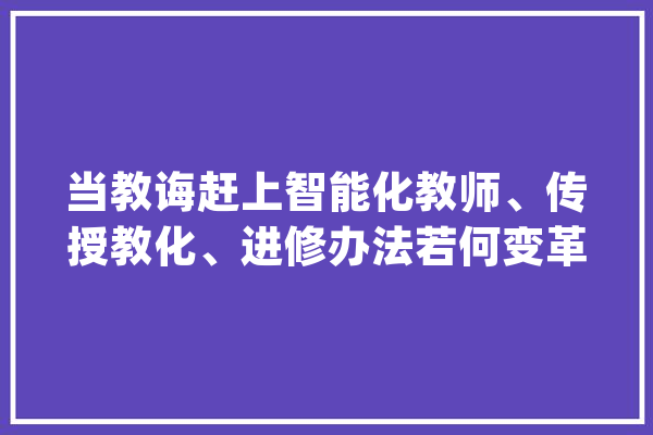 当教诲赶上智能化教师、传授教化、进修办法若何变革？_教师_机械 智能问答