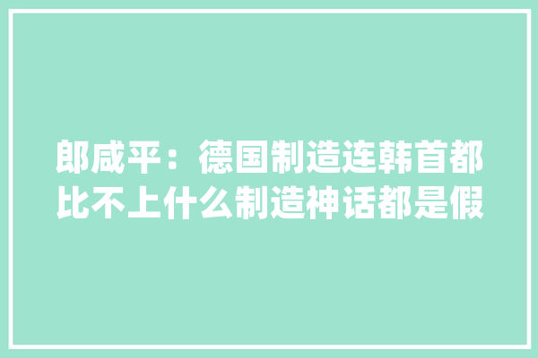 郎咸平：德国制造连韩首都比不上什么制造神话都是假的_德国_全球