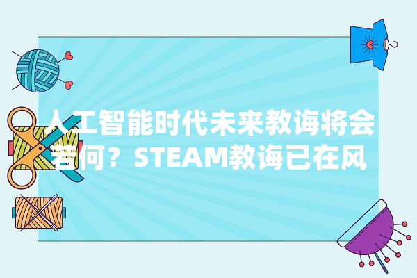 人工智能时代未来教诲将会若何？STEAM教诲已在风口 | 播报_人工智能_教师 计算机