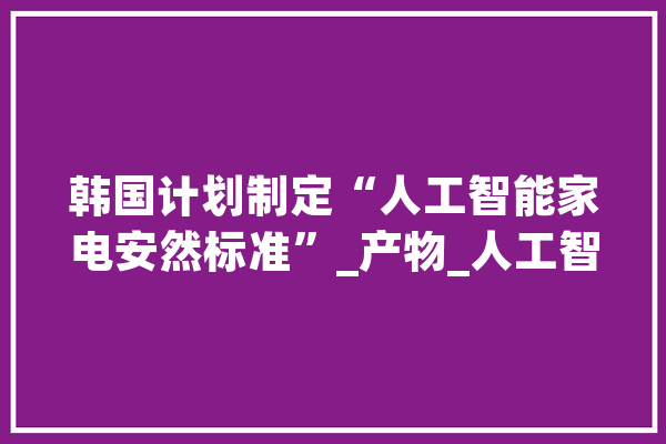 韩国计划制定“人工智能家电安然标准”_产物_人工智能 计算机