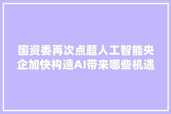 国资委再次点题人工智能央企加快构造AI带来哪些机遇_人工智能_家当 科技快讯