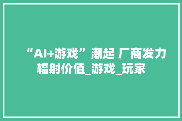 “AI+游戏”潮起 厂商发力辐射价值_游戏_玩家 智能写作