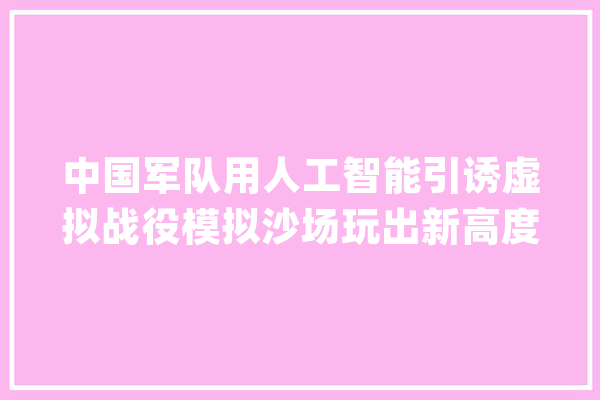 中国军队用人工智能引诱虚拟战役模拟沙场玩出新高度能实装吗_人工智能_批示官 科技快讯