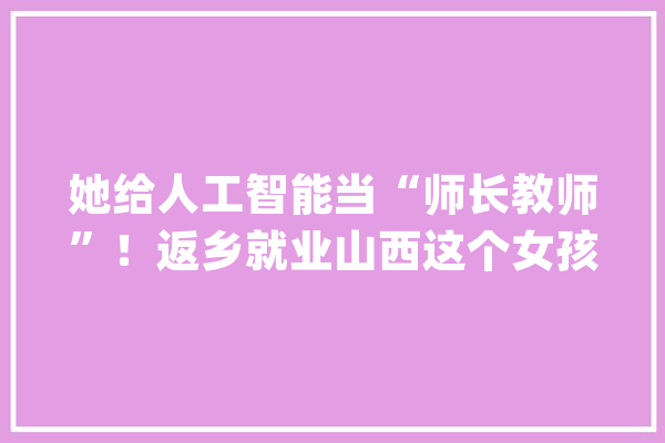 她给人工智能当“师长教师”！返乡就业山西这个女孩成功转型_工作_平顺