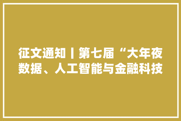 征文通知丨第七届“大年夜数据、人工智能与金融科技”会议_论文_传授