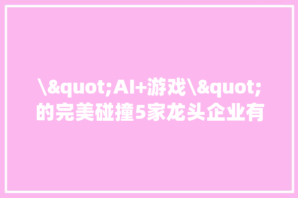 \"AI+游戏\"的完美碰撞5家龙头企业有望开启连板机遇_游戏_公司